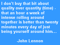 Text Box: I don�t buy that bit about quality over quantity (time) - that an hour a week of intense rolling around together is better than twenty minutes every day of just being yourself around him�-John Lennon